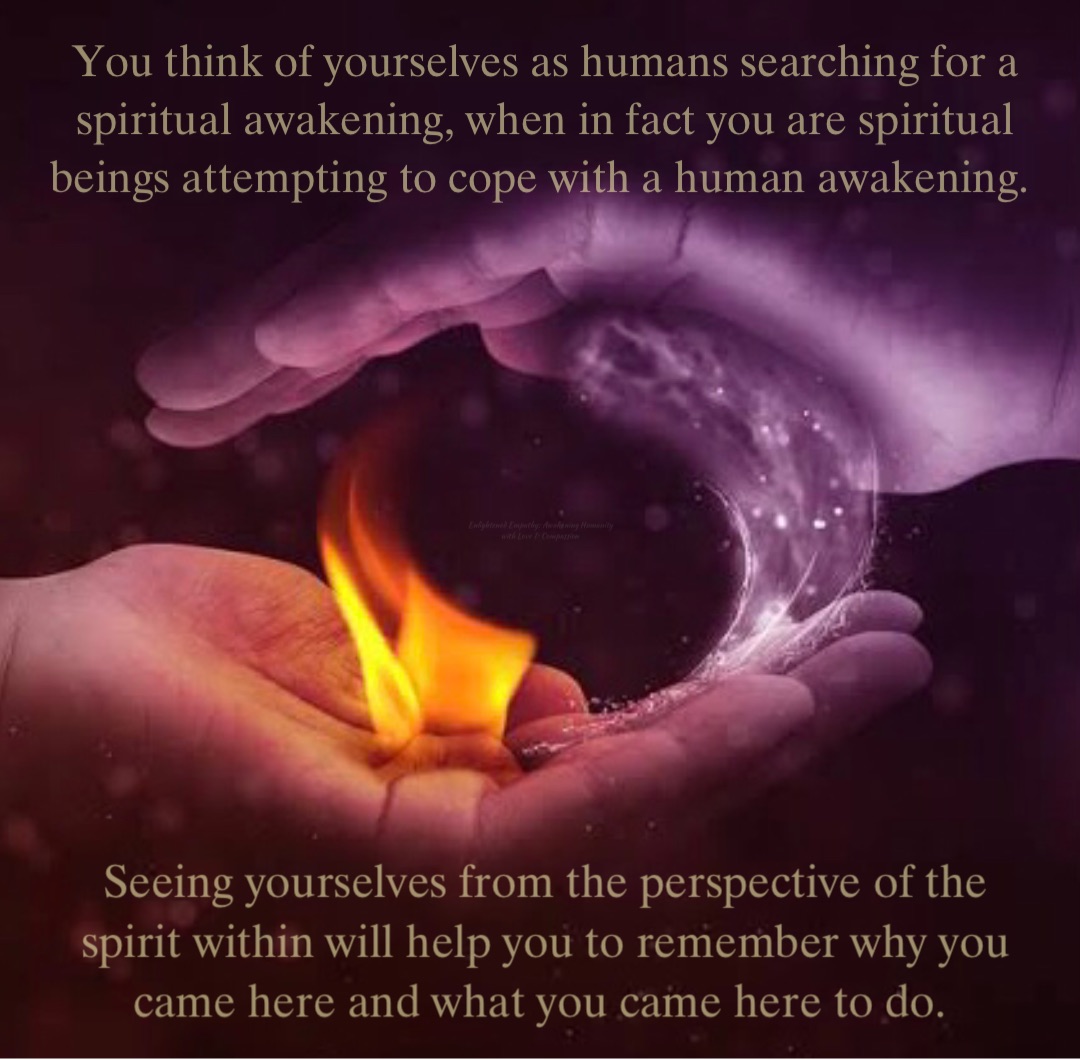 You think of yourselves as humans searching for a spiritual awakening, when in fact you are spiritual beings attempting to cope with a human awakening. Seeing yourselves from the perspective of the spirit within will help you to remember why you came here and what you came here to do.