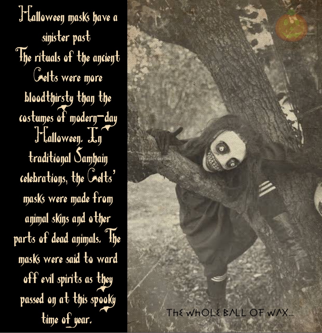 Double tap to edit Halloween masks have a sinister past
The rituals of the ancient Celts were more bloodthirsty than the costumes of modern-day Halloween. In traditional Samhain celebrations, the Celts’ masks were made from animal skins and other parts of dead animals. The masks were said to ward off evil spirits as they passed on at this spooky time of year.