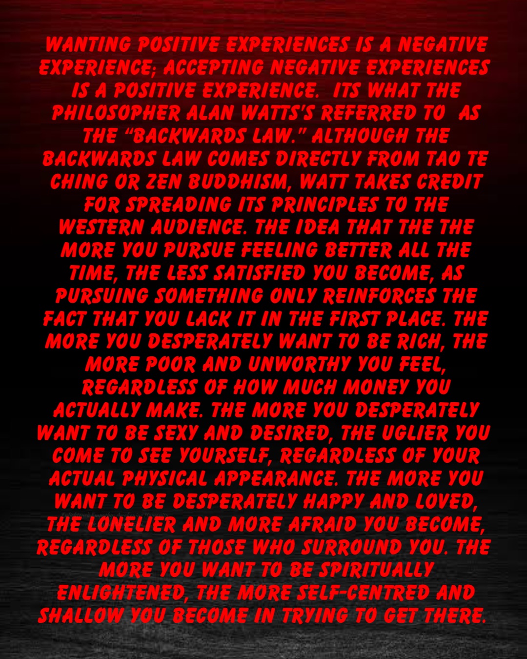 Wanting positive experiences is a negative experience; accepting negative experiences is a positive experience.  Its what the philosopher Alan Watts’s referred to  as the “backwards law.” Although the backwards law comes directly from Tao Te Ching or Zen Buddhism, Watt takes credit for spreading its principles to the Western audience. The idea that the the more you pursue feeling better all the time, the less satisfied you become, as pursuing something only reinforces the fact that you lack it in the first place. The more you desperately want to be rich, the more poor and unworthy you feel, regardless of how much money you actually make. The more you desperately want to be sexy and desired, the uglier you come to see yourself, regardless of your actual physical appearance. The more you want to be desperately happy and loved, the lonelier and more afraid you become, regardless of those who surround you. The more you want to be spiritually enlightened, the more self-centred and shallow you become in trying to get there.