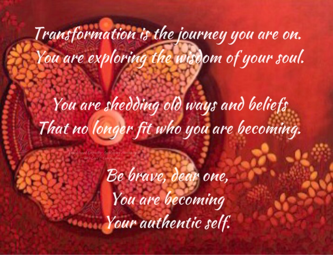 Transformation is the journey you are on.
You are exploring the wisdom of your soul. 

You are shedding old ways and beliefs 
That no longer fit who you are becoming. 

Be brave, dear one,
You are becoming
Your authentic self.