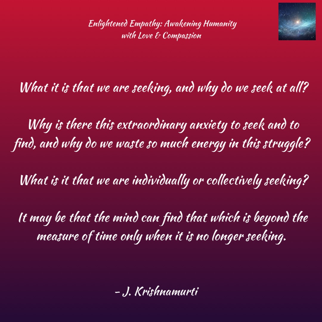 What it is that we are seeking, and why do we seek at all? 

Why is there this extraordinary anxiety to seek and to find, and why do we waste so much energy in this struggle? 

What is it that we are individually or collectively seeking? 

It may be that the mind can find that which is beyond the measure of time only when it is no longer seeking. - J. Krishnamurti