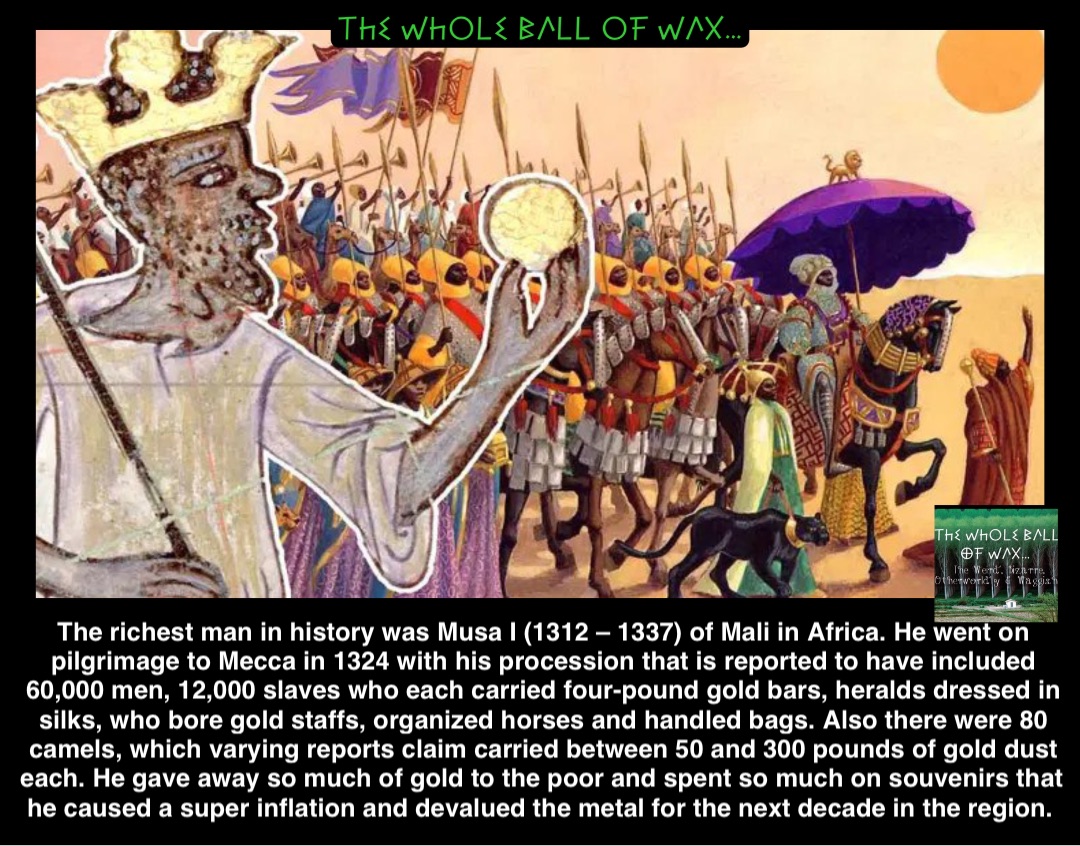 Double tap to edit The richest man in history was Musa I (1312 – 1337) of Mali in Africa. He went on pilgrimage to Mecca in 1324 with his procession that is reported to have included 60,000 men, 12,000 slaves who each carried four-pound gold bars, heralds dressed in silks, who bore gold staffs, organized horses and handled bags. Also there were 80 camels, which varying reports claim carried between 50 and 300 pounds of gold dust each. He gave away so much of gold to the poor and spent so much on souvenirs that he caused a super inflation and devalued the metal for the next decade in the region.