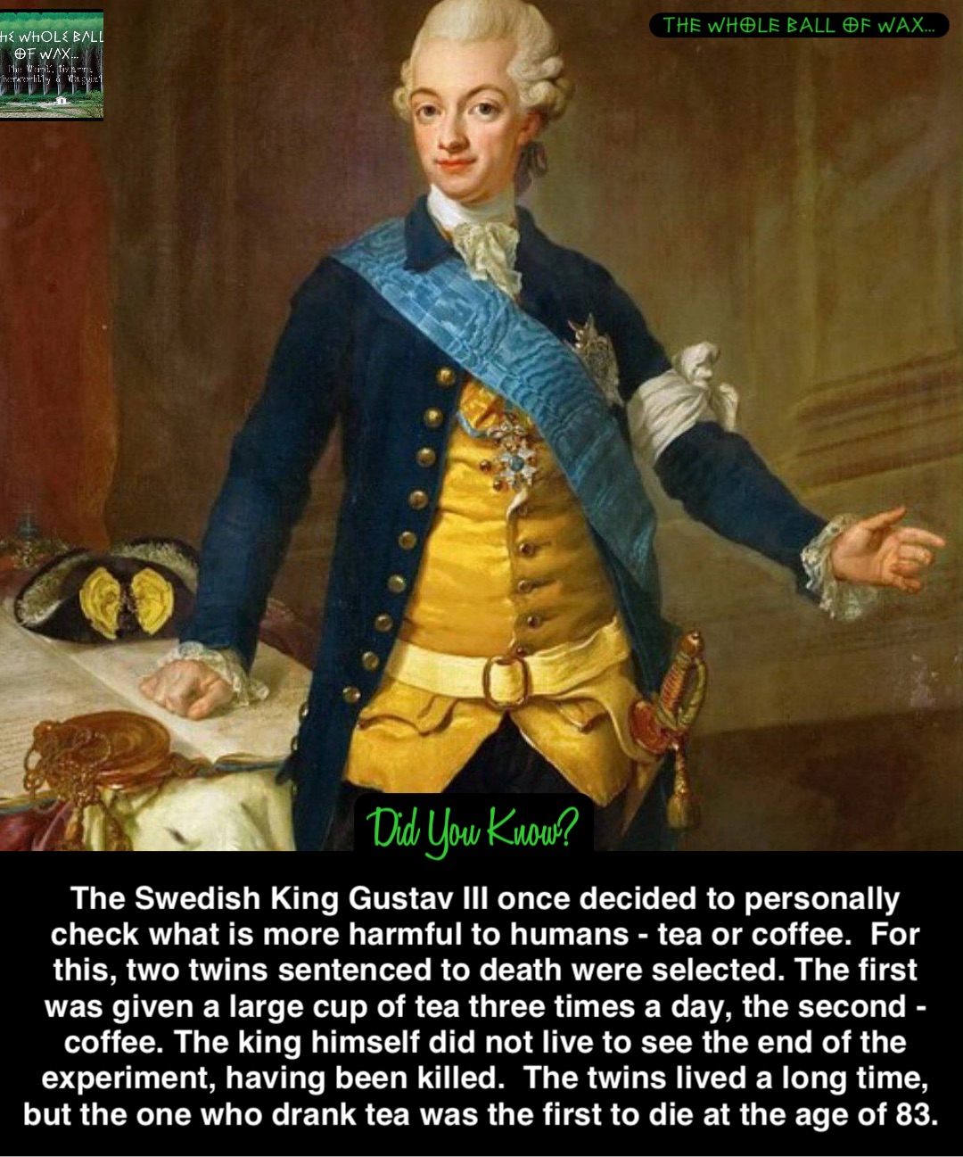 The Swedish King Gustav III once decided to personally check what is more harmful to humans - tea or coffee.  For this, two twins sentenced to death were selected. The first was given a large cup of tea three times a day, the second - coffee. The king himself did not live to see the end of the experiment, having been killed.  The twins lived a long time, but the one who drank tea was the first to die at the age of 83.