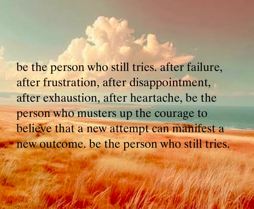 be the person who still tries. after failure, after frustration, after disappointment, after exhaustion, after heartache, be the person who musters up the courage to believe that a new attempt can manifest a new outcome. be the person who still tries.