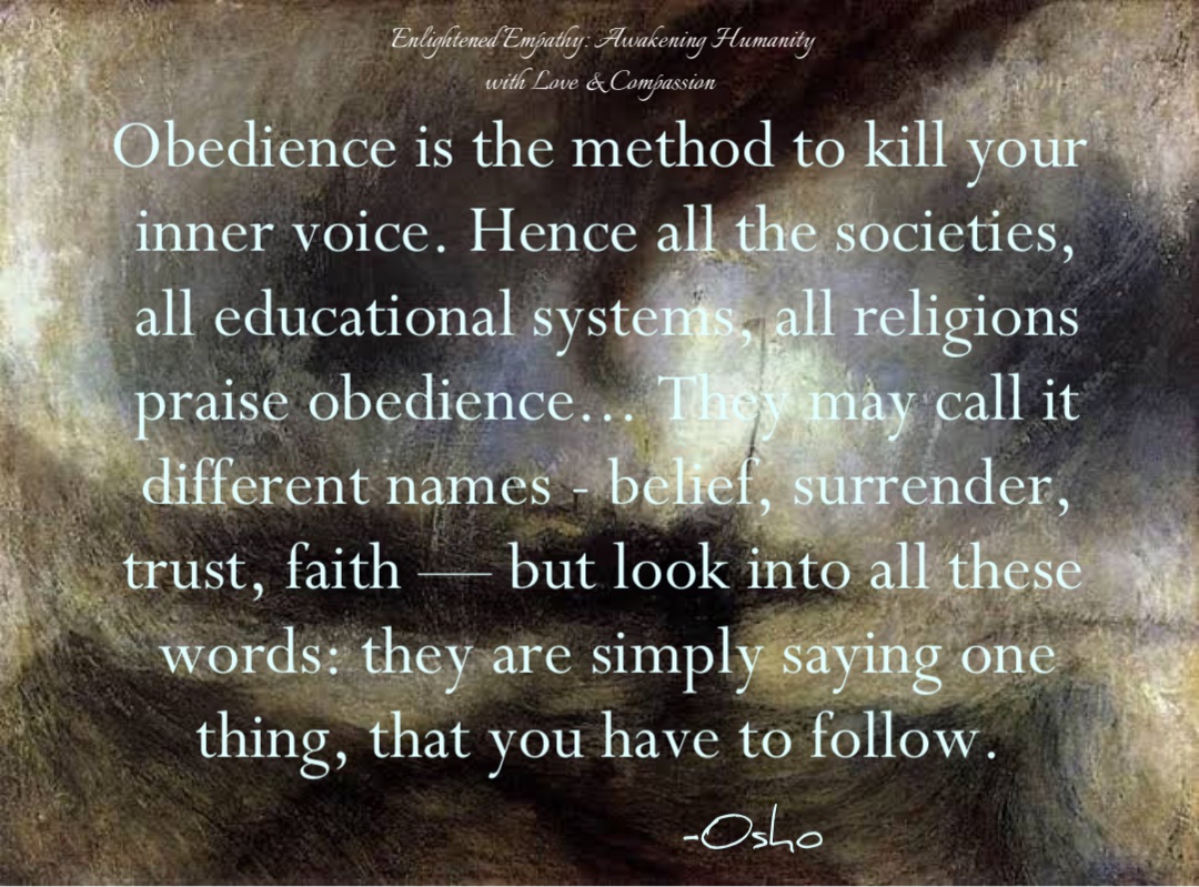 Obedience is the method to kill your inner voice. Hence all the societies, all educational systems, all religions praise obedience... They may call it different names - belief, surrender, trust, faith — but look into all these words: they are simply saying one thing, that you have to follow. -Osho