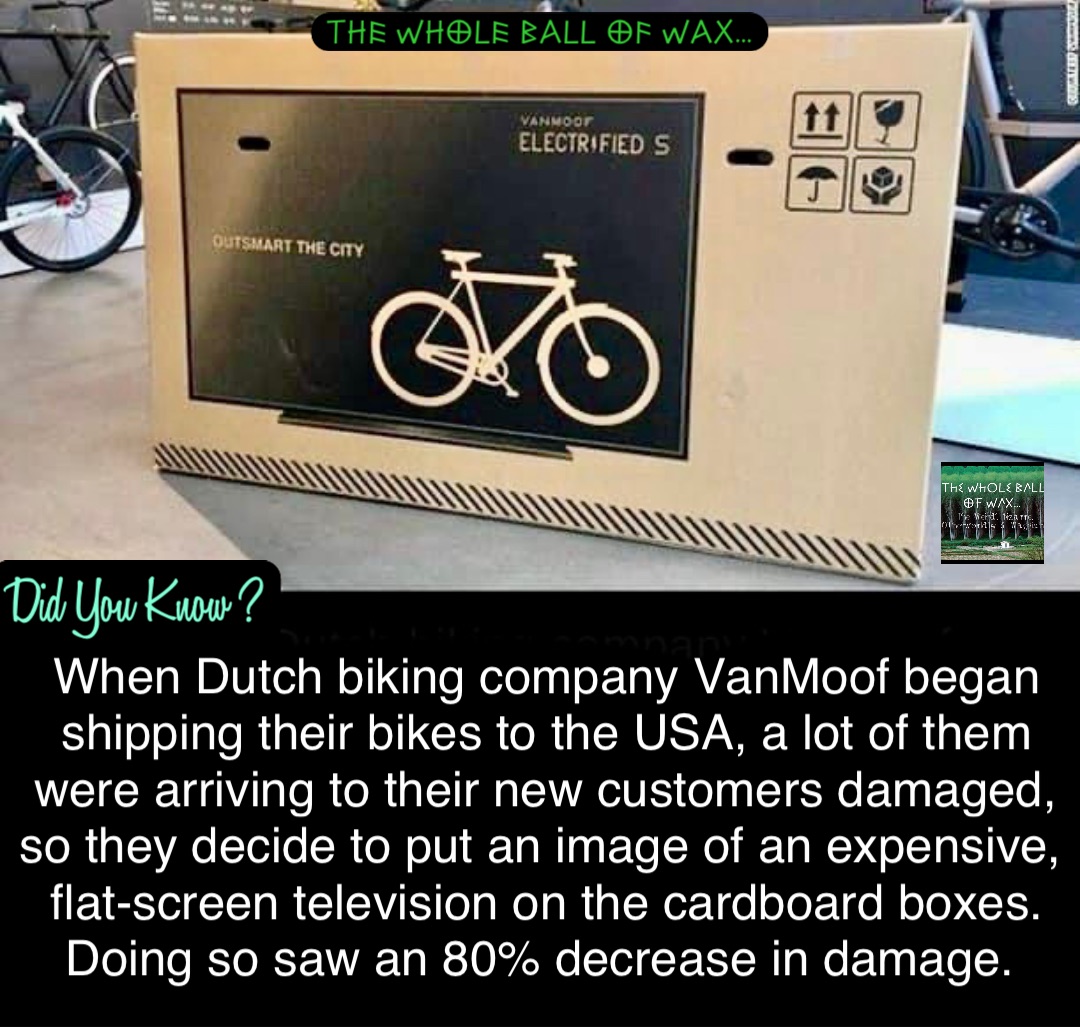 When Dutch biking company VanMoof began shipping their bikes to the USA, a lot of them were arriving to their new customers damaged, so they decide to put an image of an expensive, flat-screen television on the cardboard boxes. Doing so saw an 80% decrease in damage.