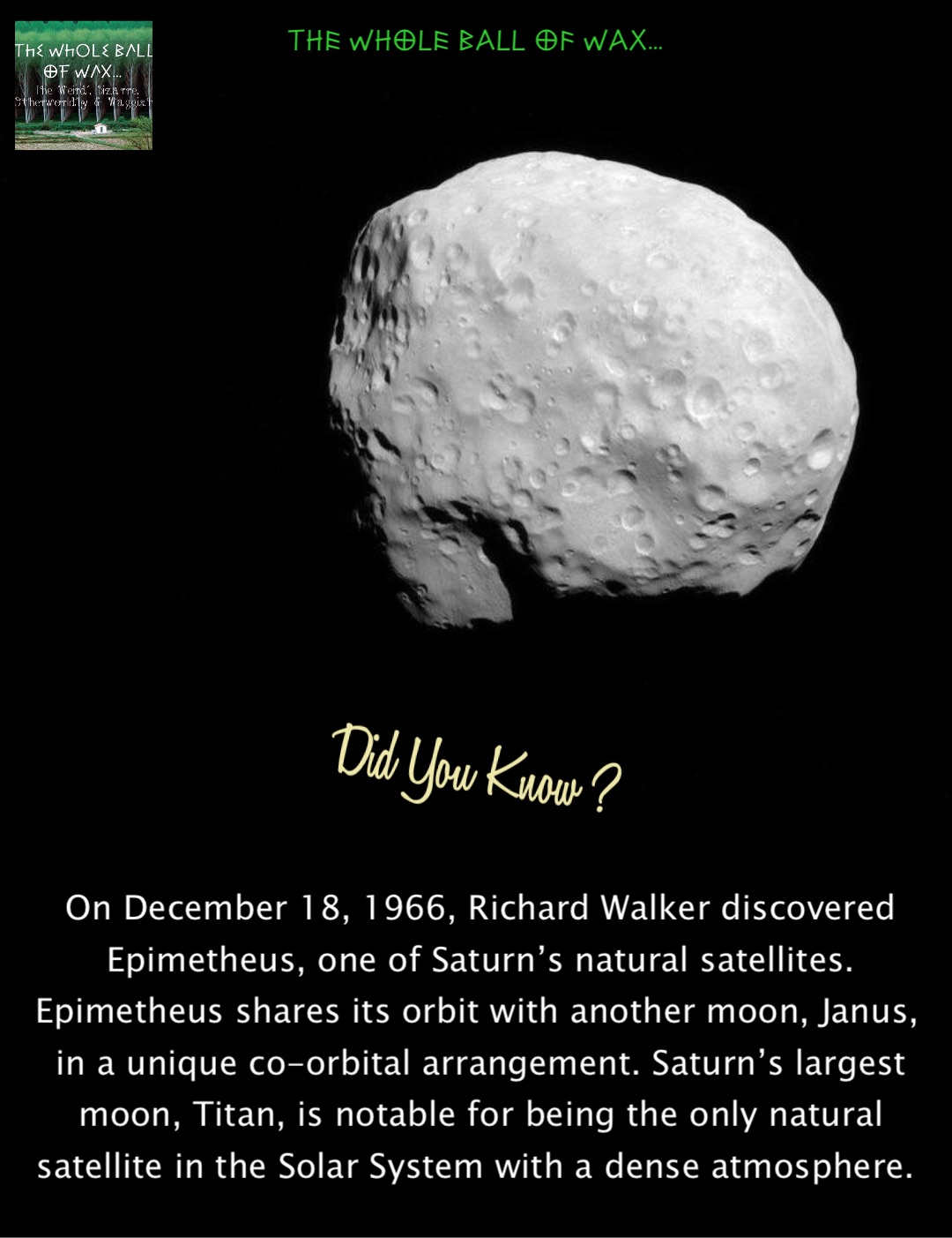 Double tap to edit On December 18, 1966, Richard Walker discovered Epimetheus, one of Saturn’s natural satellites. Epimetheus shares its orbit with another moon, Janus, in a unique co-orbital arrangement. Saturn’s largest moon, Titan, is notable for being the only natural satellite in the Solar System with a dense atmosphere.