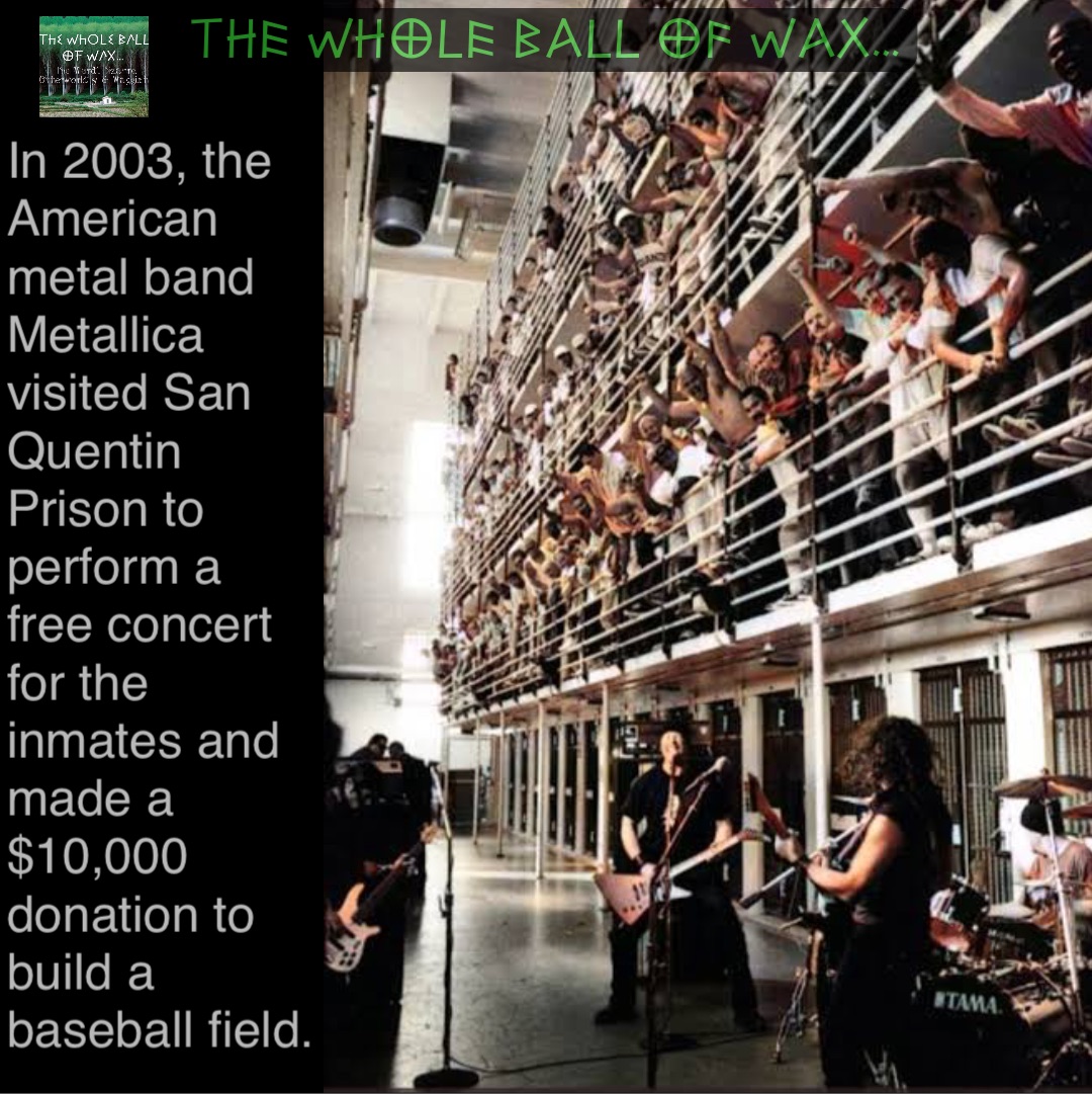 In 2003, the American metal band Metallica visited San Quentin Prison to perform a free concert for the inmates and made a $10,000 donation to build a baseball field. In 2003, the American metal band Metallica visited San Quentin Prison to perform a free concert for the inmates and made a $10,000 donation to build a baseball field.