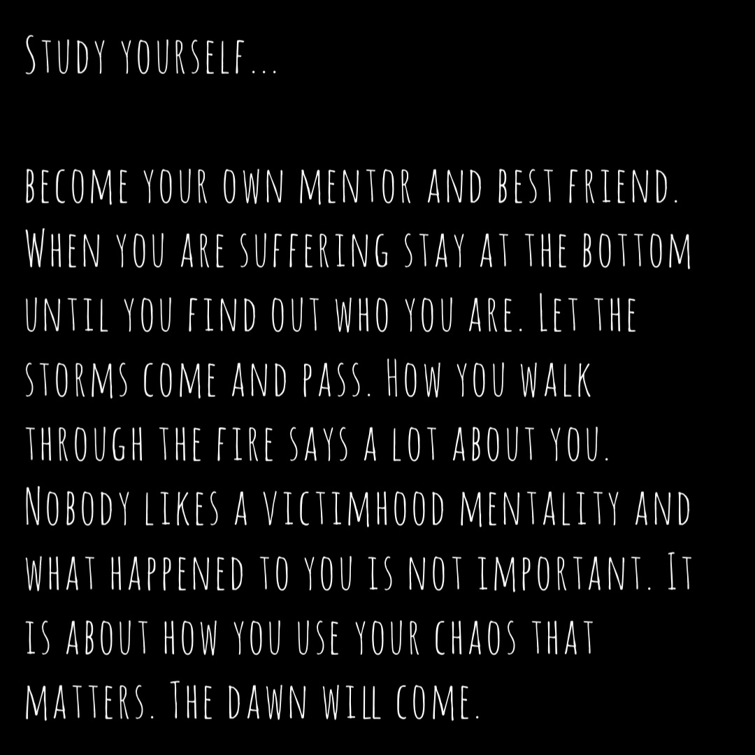 Study yourself...

become your own mentor and best friend. When you are suffering stay at the bottom until you find out who you are. Let the storms come and pass. How you walk through the fire says a lot about you. Nobody likes a victimhood mentality and what happened to you is not important. It is about how you use your chaos that matters. The dawn will come.