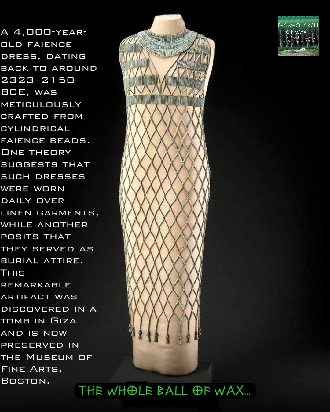 A 4,000-year-old faience dress, dating back to around 2323–2150 BCE, was meticulously crafted from cylindrical faience beads. One theory suggests that such dresses were worn daily over linen garments, while another posits that they served as burial attire. This remarkable artifact was discovered in a tomb in Giza and is now preserved in the Museum of Fine Arts, Boston.