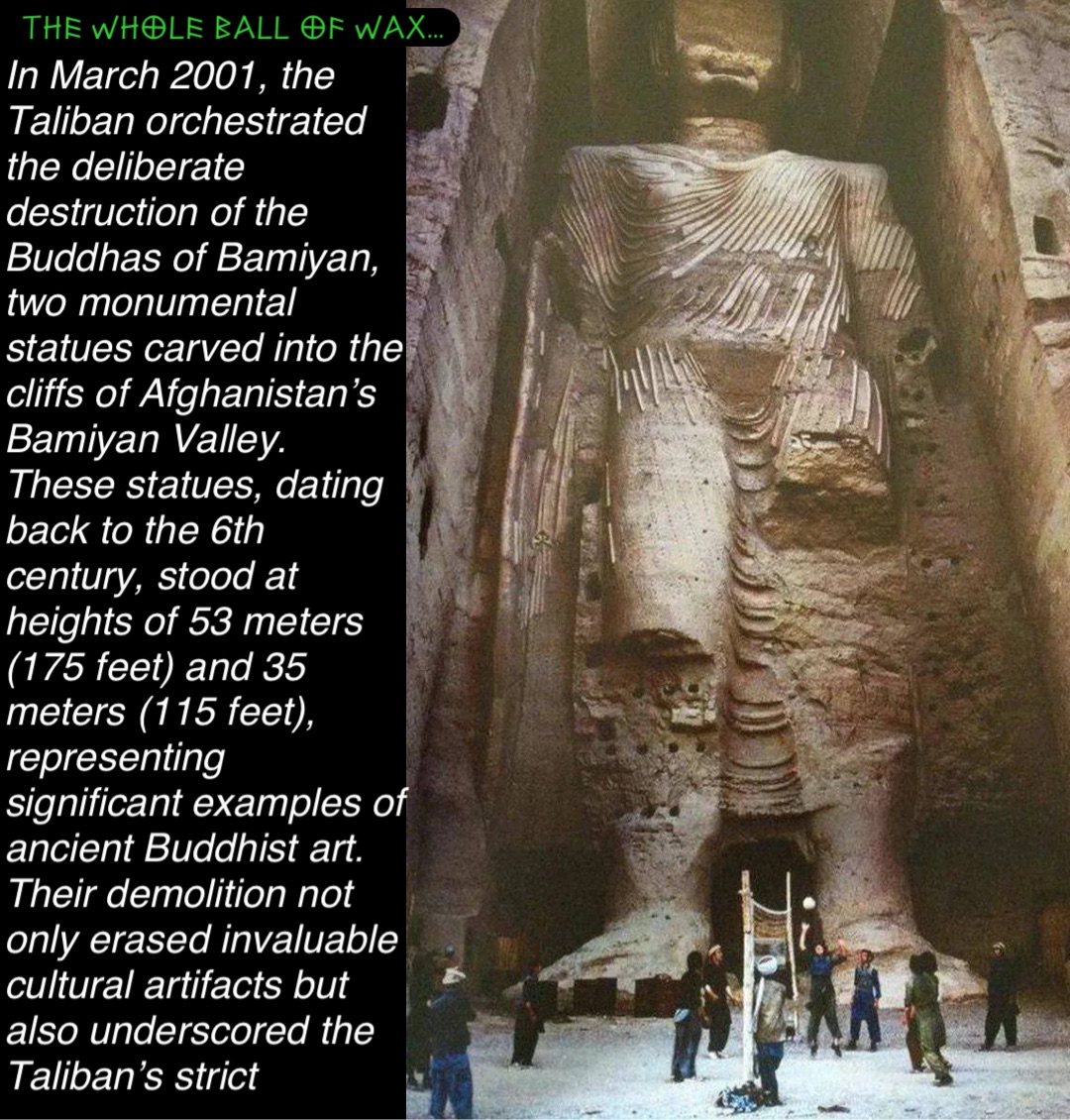 Double tap to edit In March 2001, the Taliban orchestrated the deliberate destruction of the Buddhas of Bamiyan, two monumental statues carved into the cliffs of Afghanistan’s Bamiyan Valley. These statues, dating back to the 6th century, stood at heights of 53 meters (175 feet) and 35 meters (115 feet), representing significant examples of ancient Buddhist art. Their demolition not only erased invaluable cultural artifacts but also underscored the Taliban’s strict