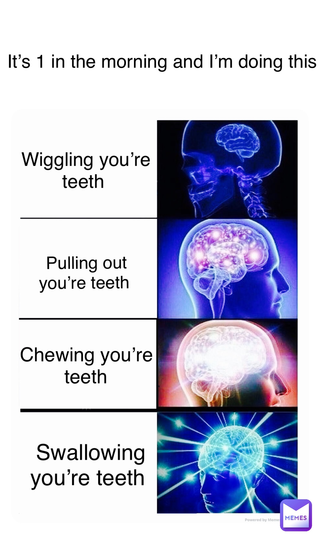 Wiggling you’re teeth Pulling out you’re teeth Chewing you’re teeth Swallowing you’re teeth It’s 1 in the morning and I’m doing this