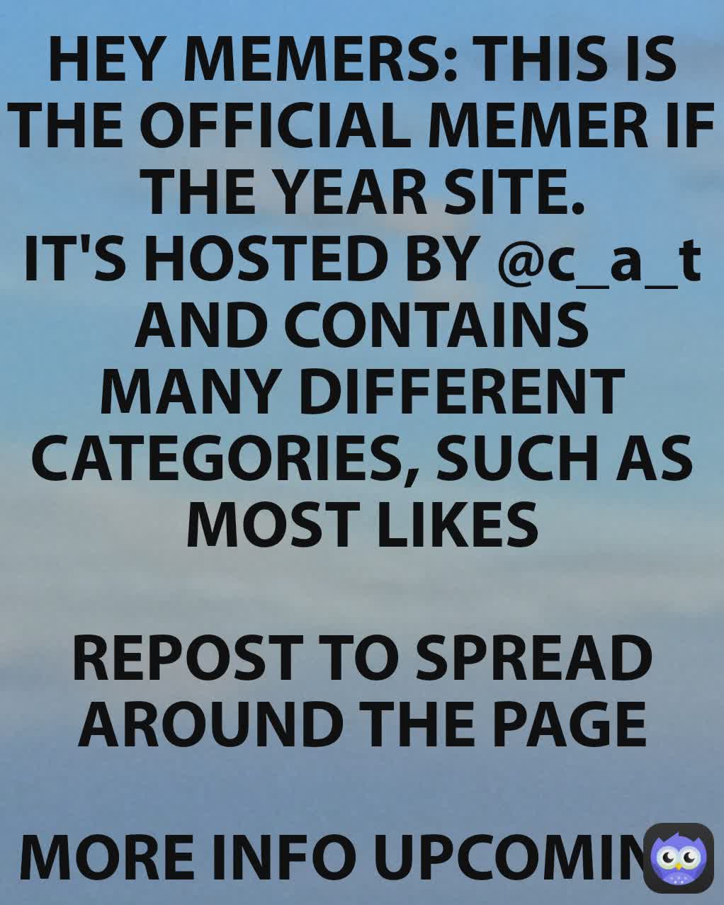 HEY MEMERS: THIS IS THE OFFICIAL MEMER IF THE YEAR SITE.
IT'S HOSTED BY @c_a_t
AND CONTAINS MANY DIFFERENT CATEGORIES, SUCH AS MOST LIKES

REPOST TO SPREAD AROUND THE PAGE

MORE INFO UPCOMING