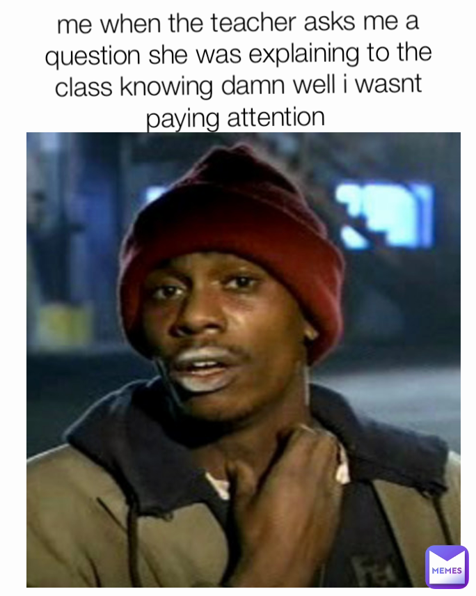 
me when the teacher asks me a question she was explaining to the class knowing damn well i wasnt paying attention 