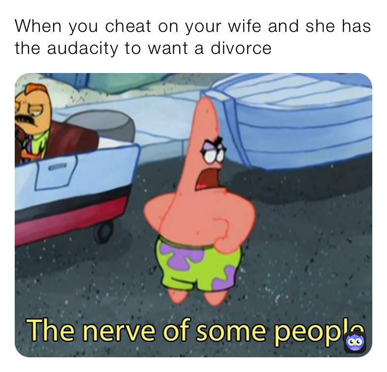 When you cheat on your wife and she has the audacity to want a divorce 