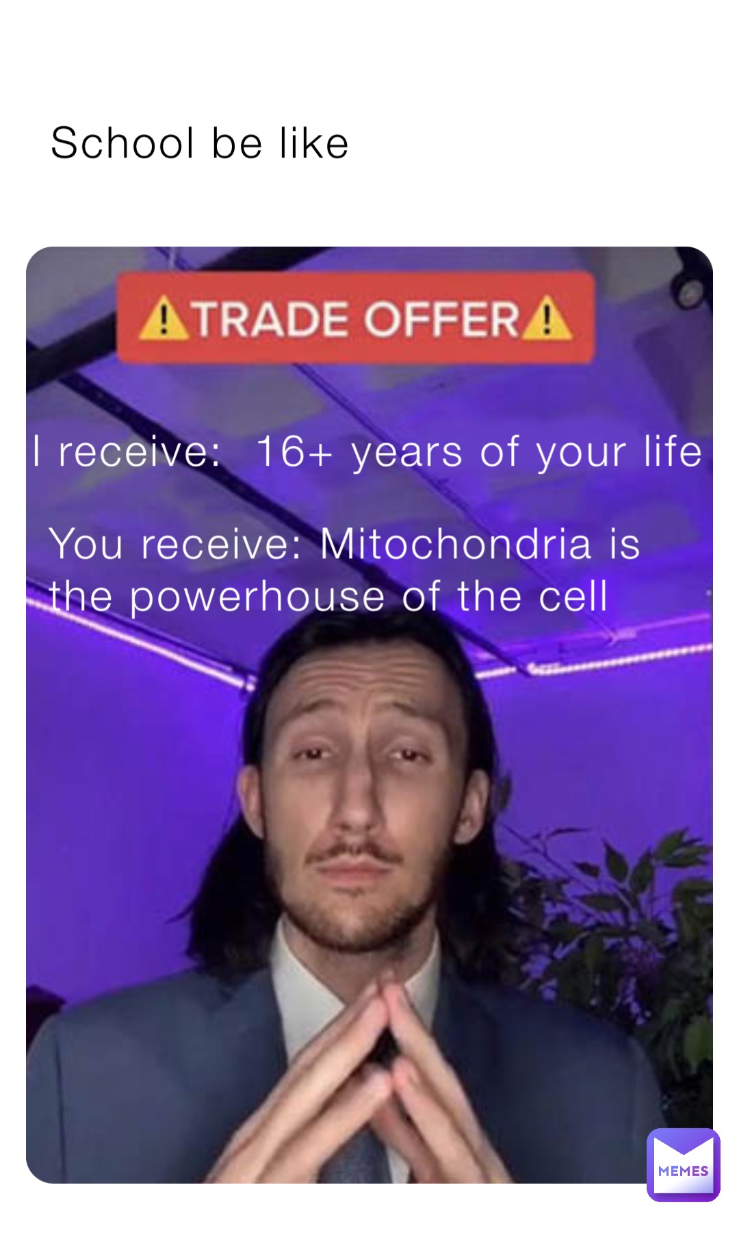 I receive:  16+ years of your life You receive: Mitochondria is the powerhouse of the cell School be like
