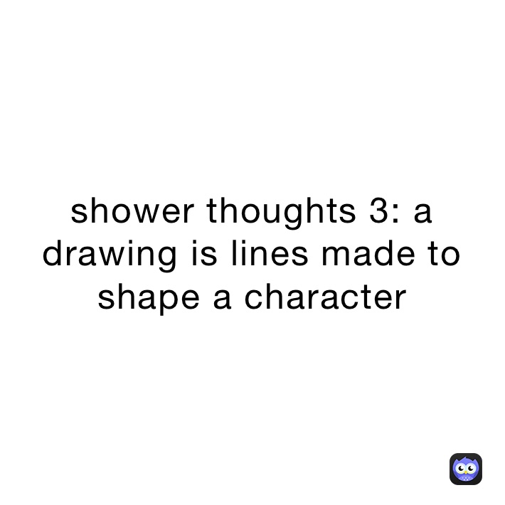 shower thoughts 3: a drawing is lines made to shape a character 