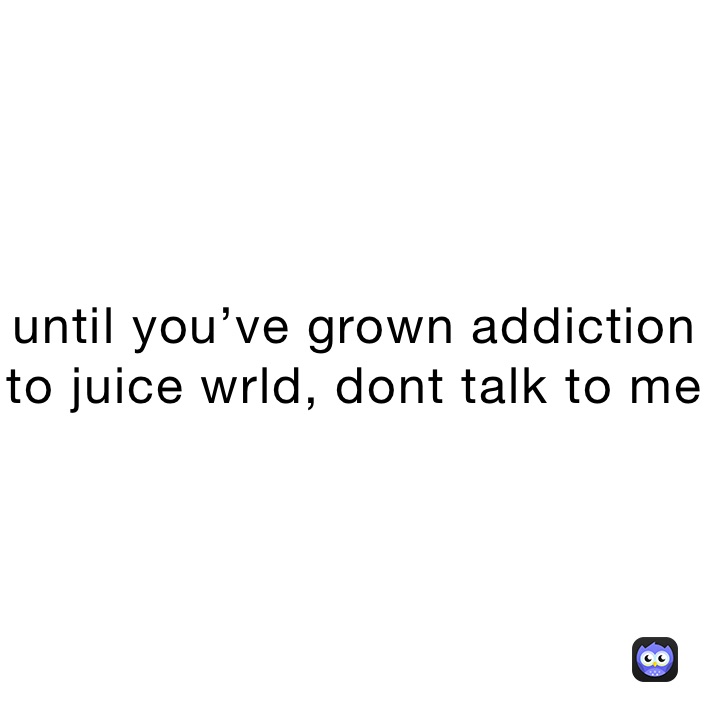 until you’ve grown addiction to juice wrld, dont talk to me