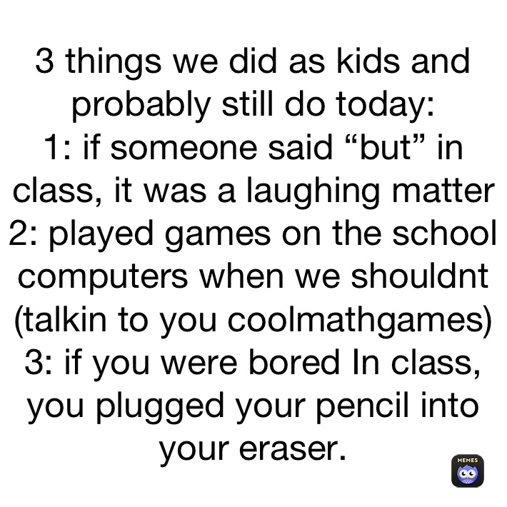 3 things we did as kids and probably still do today:
1: if someone said “but” in class, it was a laughing matter
2: played games on the school computers when we shouldnt (talkin to you coolmathgames)
3: if you were bored In class, you plugged your pencil into your eraser.