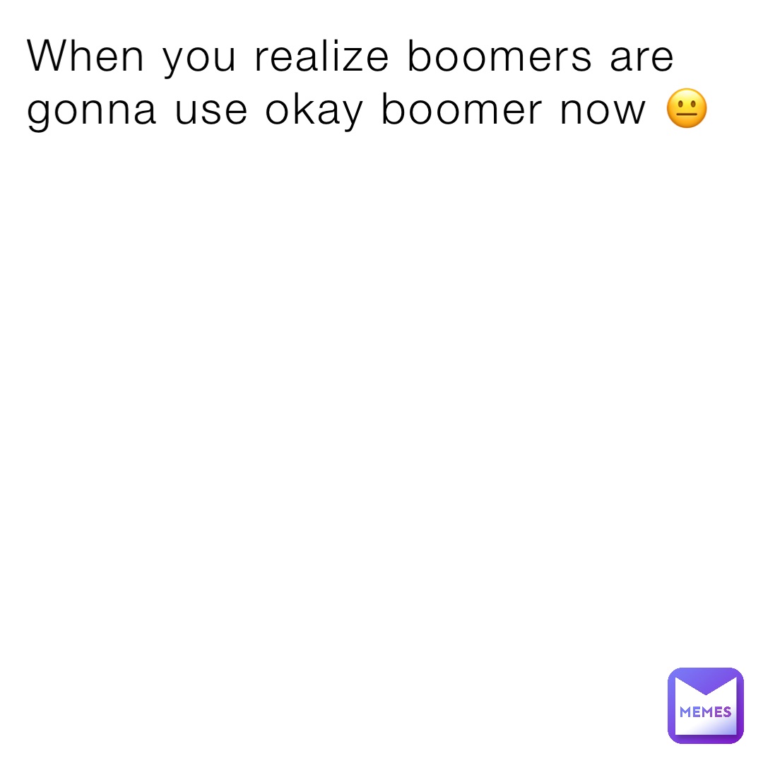 When you realize boomers are gonna use okay boomer now 😐
