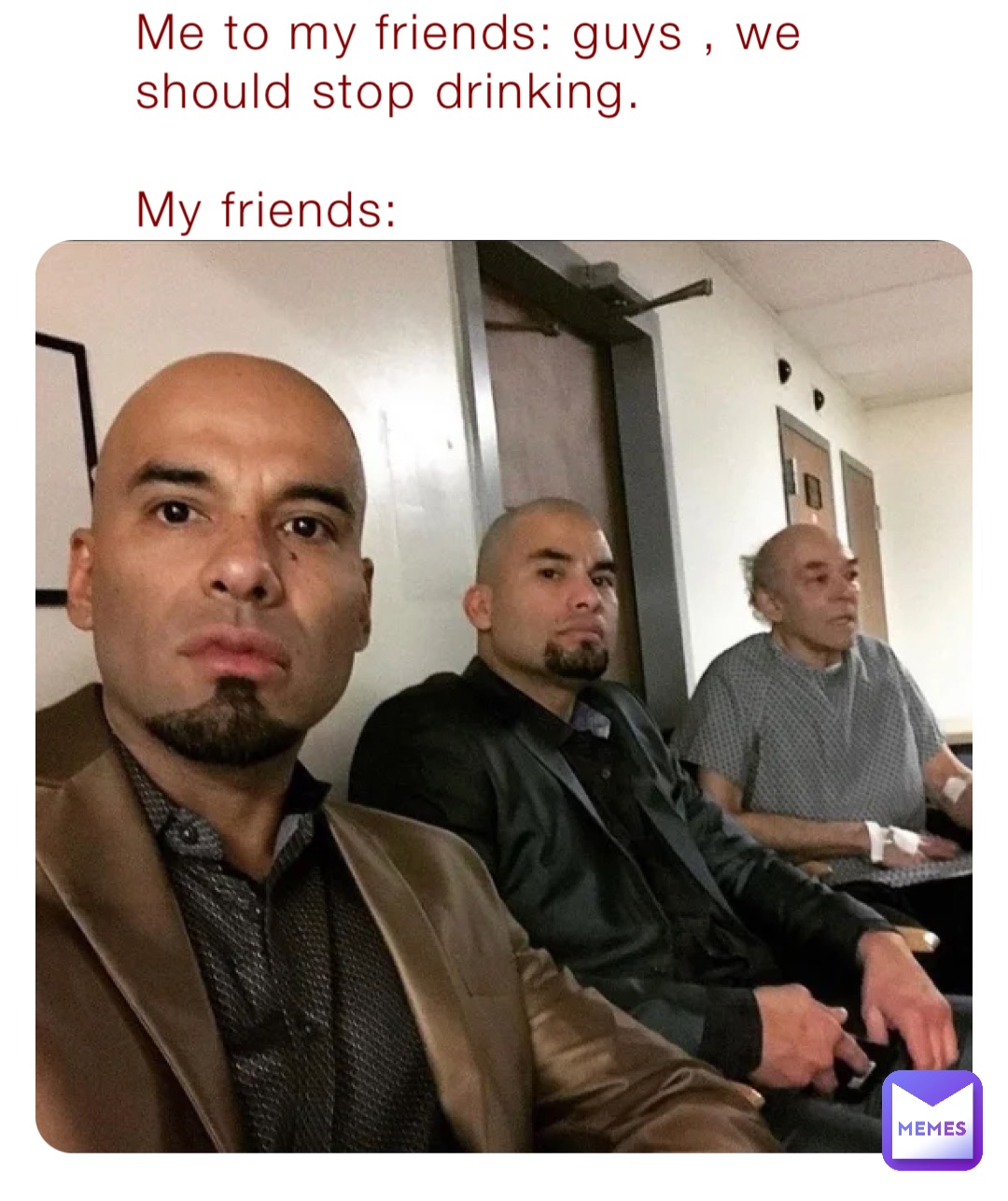 Me to my friends: guys , we should stop drinking.

My friends:
