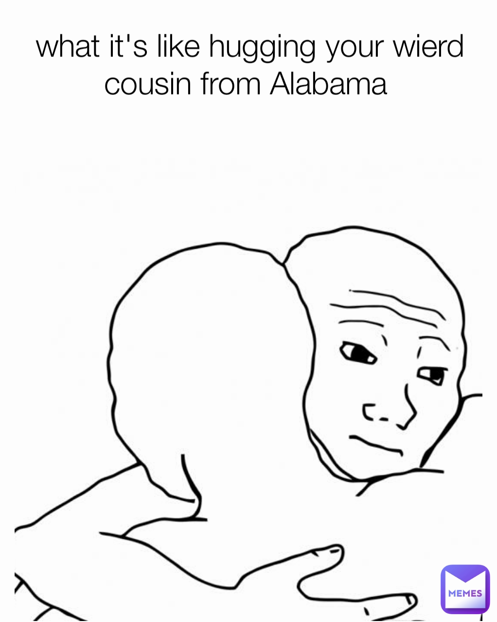 what it's like hugging your wierd cousin from Alabama 