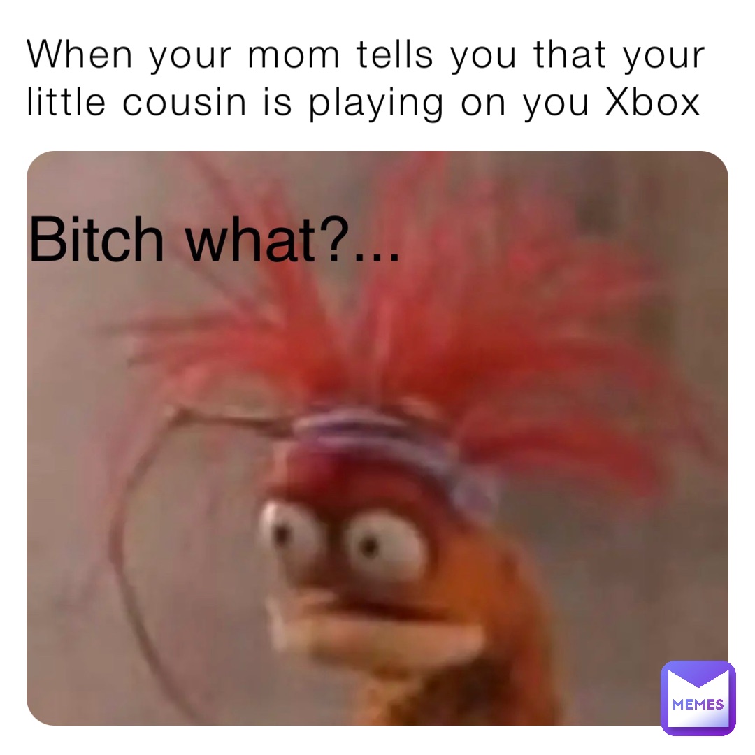 When your mom tells you that your little cousin is playing on you Xbox