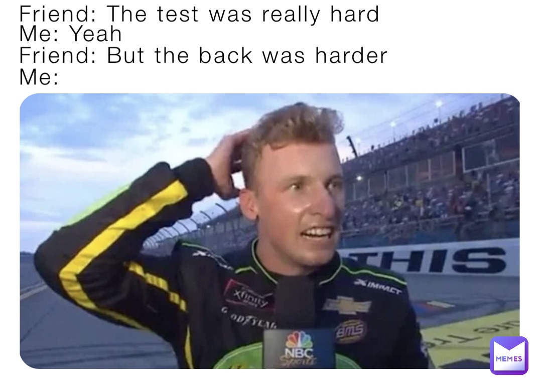 Friend: The test was really hard Me: Yeah Me: Friend: But the back was harder