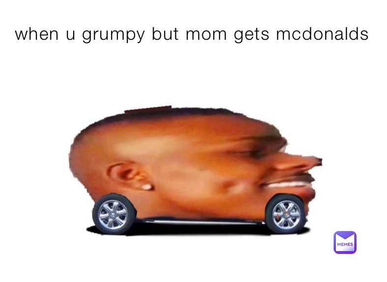 when u grumpy but mom gets mcdonalds