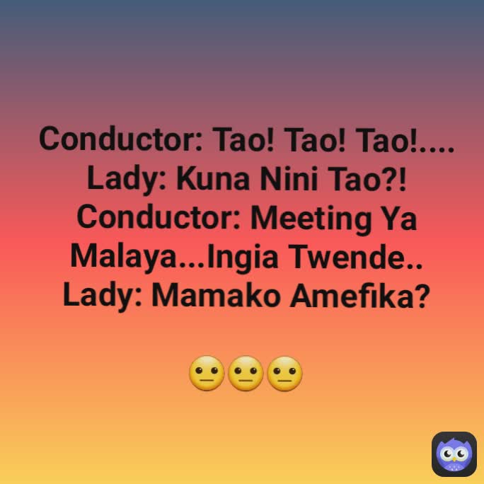 Conductor: Tao! Tao! Tao!....
Lady: Kuna Nini Tao?!
Conductor: Meeting Ya Malaya...Ingia Twende..
Lady: Mamako Amefika?

😐😐😐