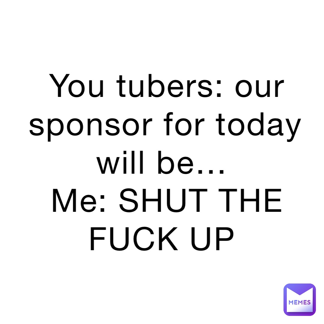 You tubers: our sponsor for today will be…
Me: SHUT THE FUCK UP