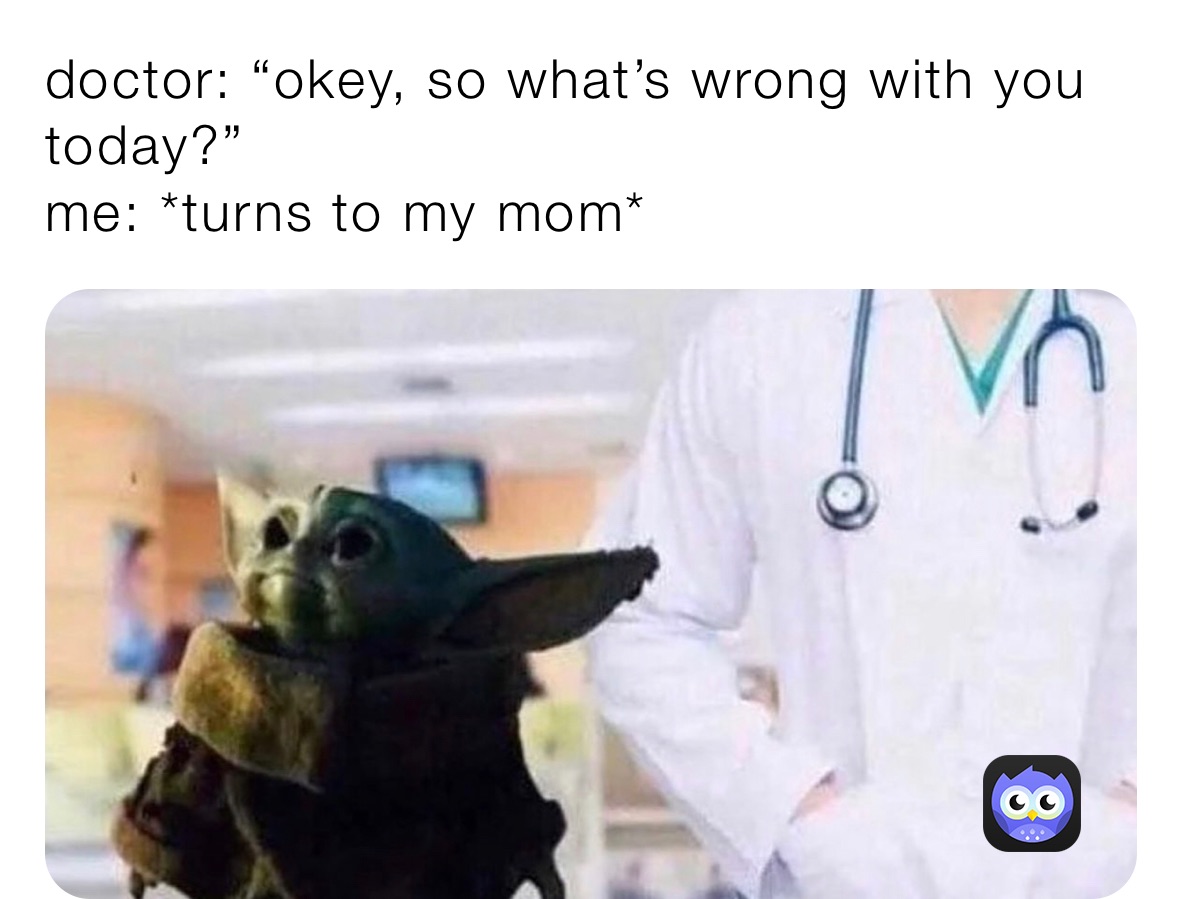 doctor: “okey, so what’s wrong with you today?”
me: *turns to my mom*