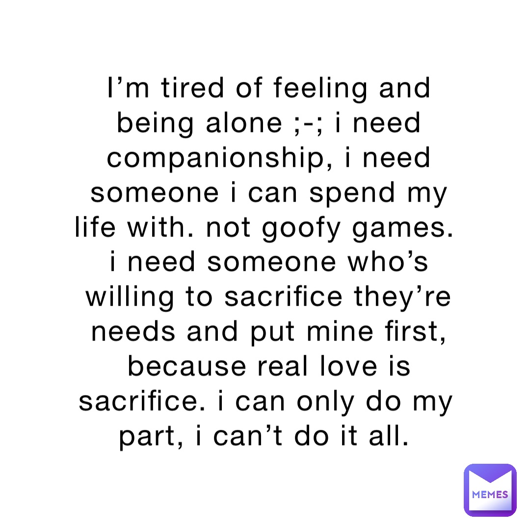 I’m tired of feeling and being alone ;-; I need companionship, I need someone I can spend my life with. Not goofy games. I need someone who’s willing to sacrifice they’re needs and put mine first, because real love is sacrifice. I can only do my part, I can’t do it all.