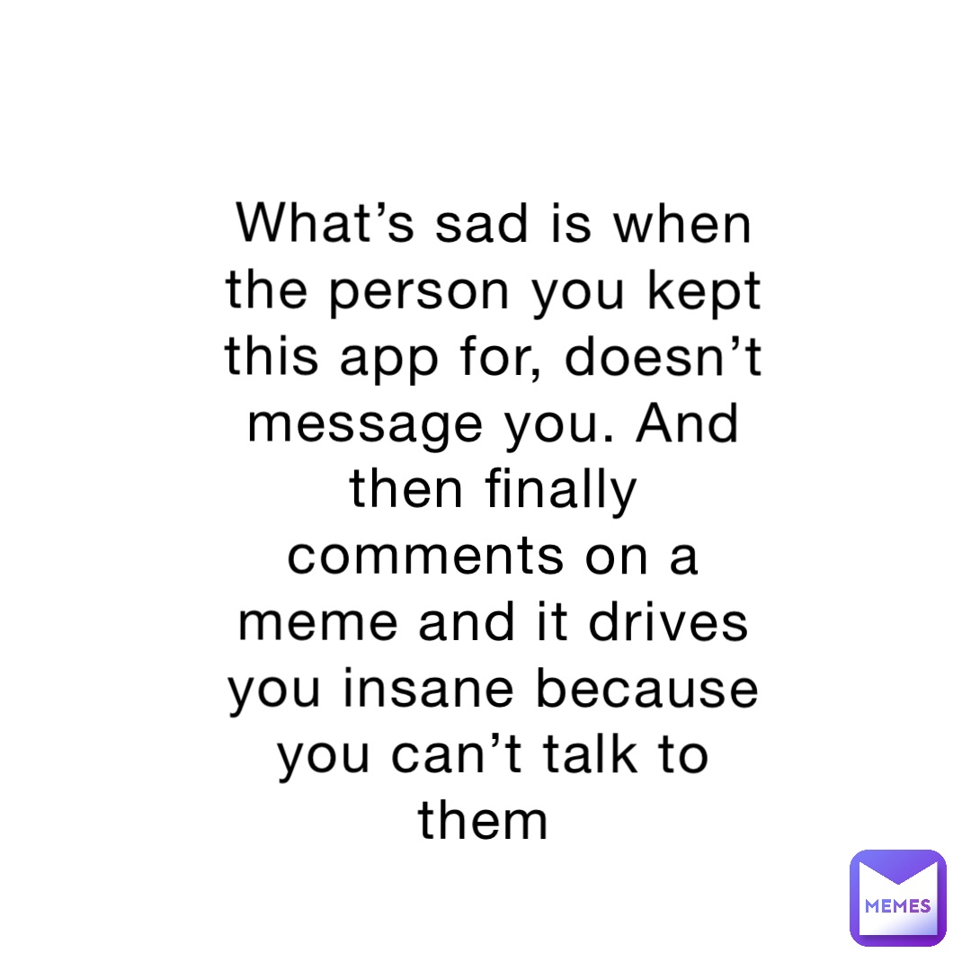 What’s sad is when the person you kept this app for, doesn’t message you. And then finally comments on a meme and it drives you insane because you can’t talk to them