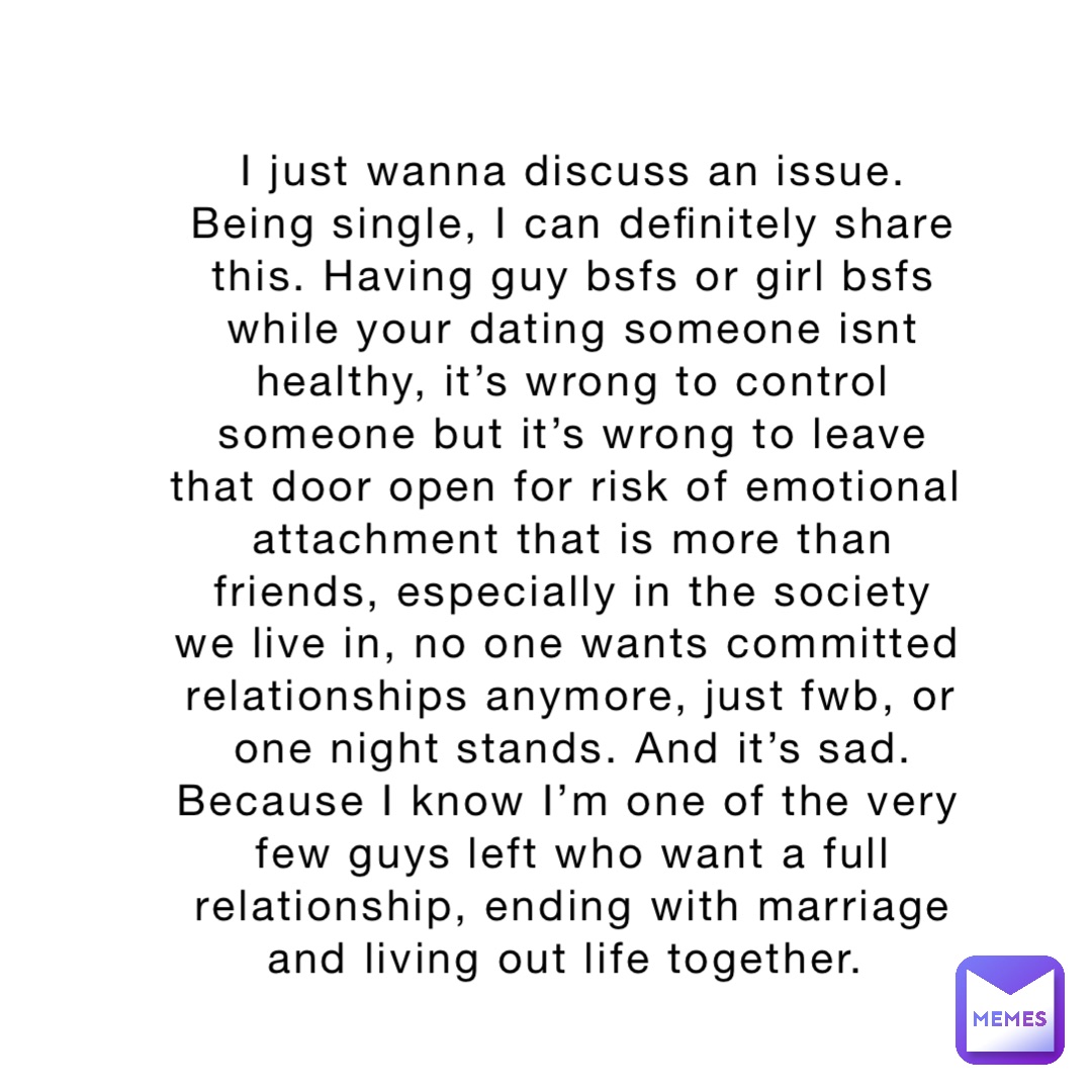 I just wanna discuss an issue. Being single, I can definitely share this. Having guy bsfs or girl bsfs while your dating someone isnt healthy, it’s wrong to control someone but it’s wrong to leave that door open for risk of emotional attachment that is more than friends, especially in the society we live in, no one wants committed relationships anymore, just fwb, or one night stands. And it’s sad. Because I know I’m one of the very few guys left who want a full relationship, ending with marriage and living out life together.