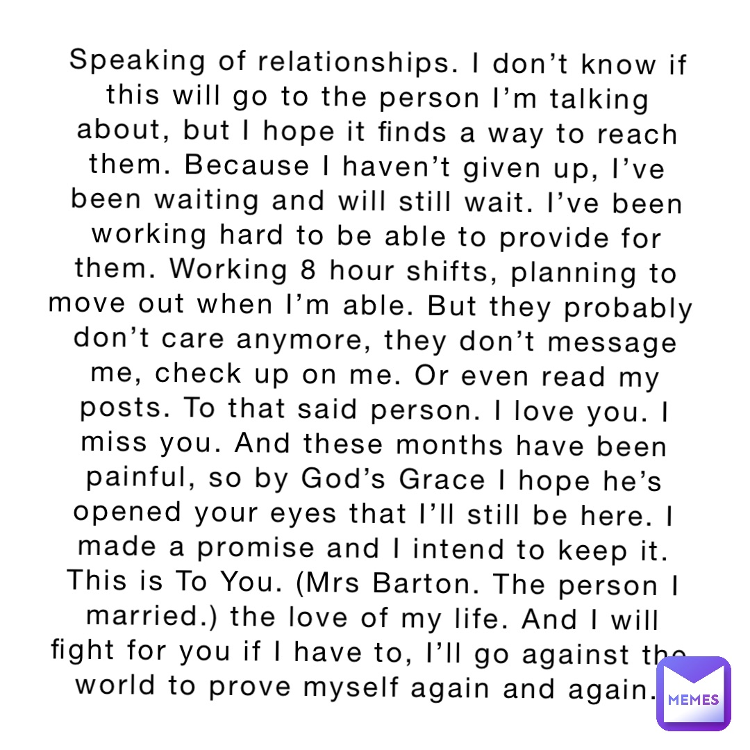 Speaking of relationships. I don’t know if this will go to the person I’m talking about, but I hope it finds a way to reach them. Because I haven’t given up, I’ve been waiting and will still wait. I’ve been working hard to be able to provide for them. Working 8 hour shifts, planning to move out when I’m able. But they probably don’t care anymore, they don’t message me, check up on me. Or even read my posts. To that said person. I love you. I miss you. And these months have been painful, so by God’s Grace I hope he’s opened your eyes that I’ll still be here. I made a promise and I intend to keep it. This is To You. (Mrs Barton. The person I married.) the love of my life. And I will fight for you if I have to, I’ll go against the world to prove myself again and again.