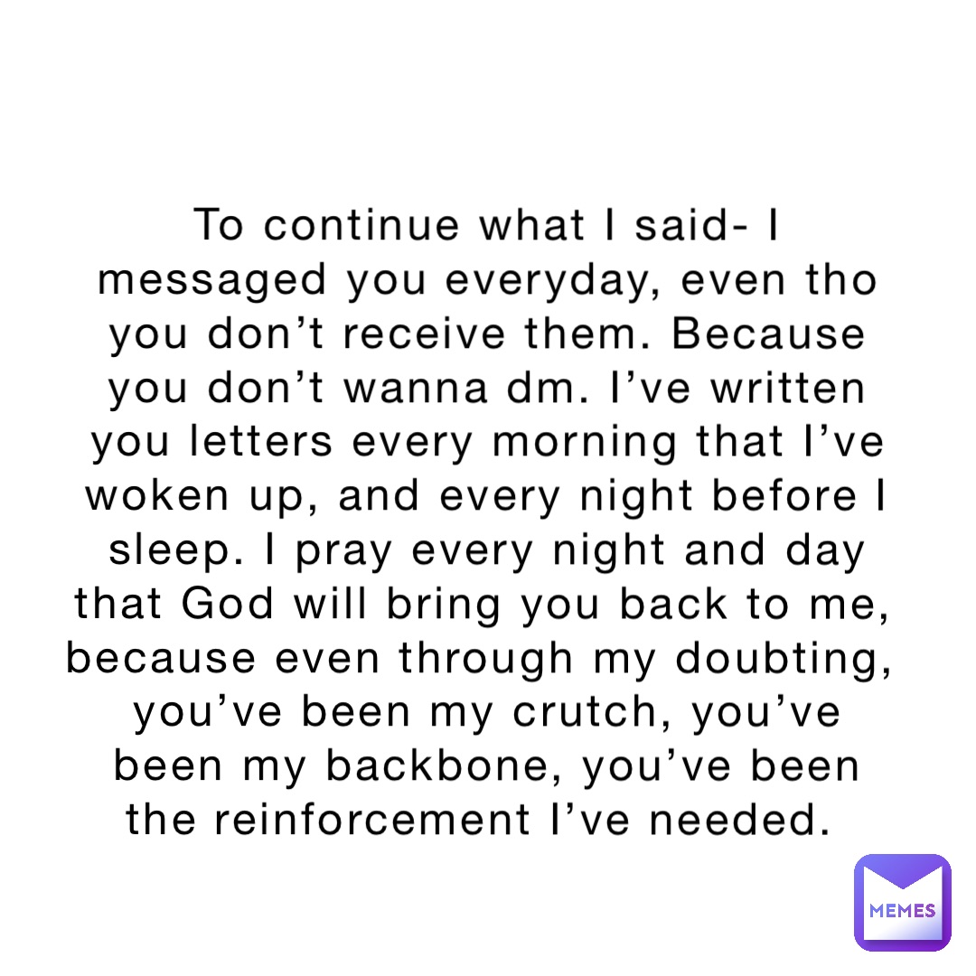 To continue what I said- I messaged you everyday, even tho you don’t receive them. Because you don’t wanna dm. I’ve written you letters every morning that I’ve woken up, and every night before I sleep. I pray every night and day that God will bring you back to me, because even through my doubting, you’ve been my crutch, you’ve been my backbone, you’ve been the reinforcement I’ve needed.