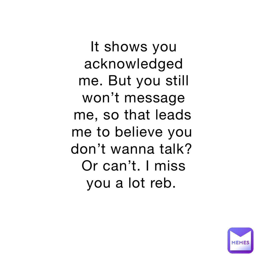 It shows you acknowledged me. But you still won’t message me, so that leads me to believe you don’t wanna talk? Or can’t. I miss you a lot reb.