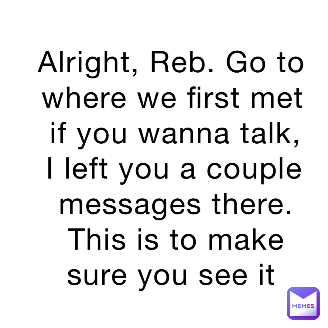 Alright, Reb. Go to where we first met if you wanna talk, I left you a couple messages there. This is to make sure you see it