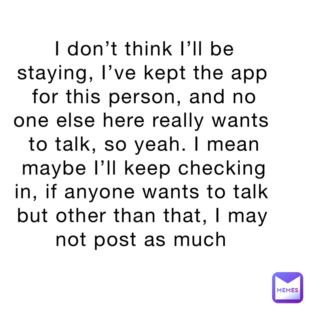 I don’t think I’ll be staying, I’ve kept the app for this person, and no one else here really wants to talk, so yeah. I mean maybe I’ll keep checking in, if anyone wants to talk but other than that, I may not post as much