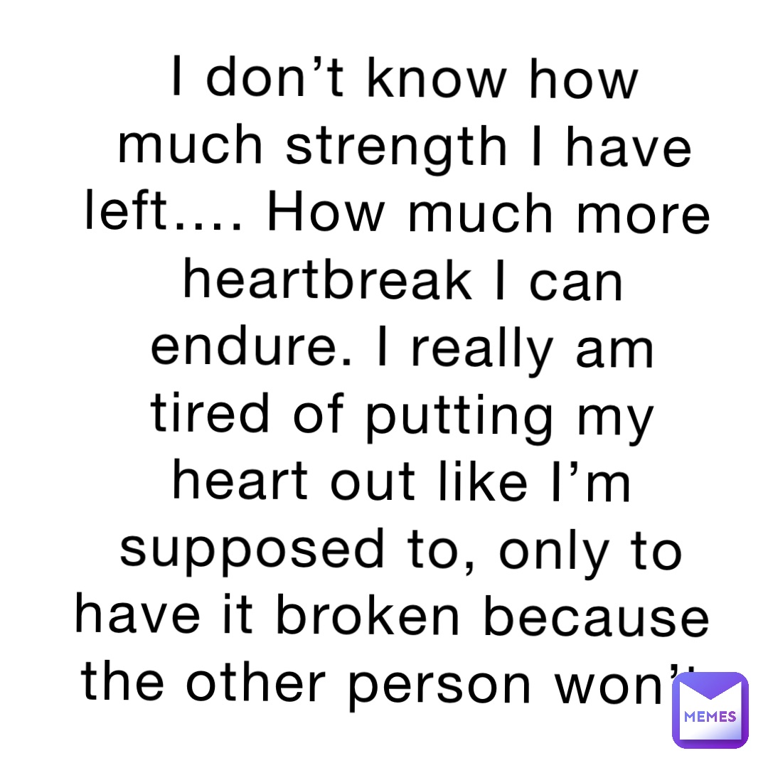 I don’t know how much strength I have left…. How much more heartbreak I can endure. I really am tired of putting my heart out like I’m supposed to, only to have it broken because the other person won’t