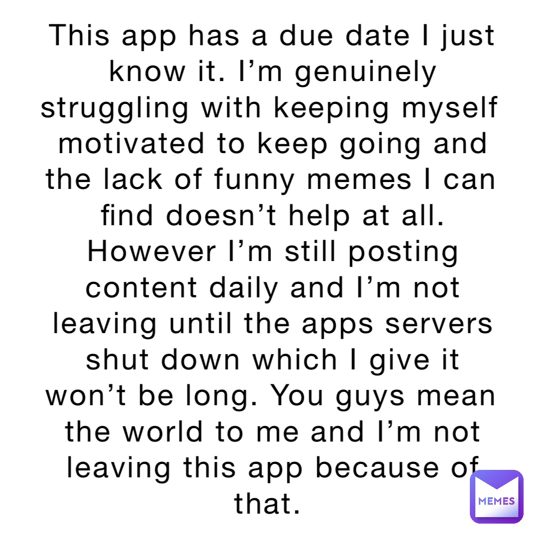 This app has a due date I just know it. I’m genuinely struggling with keeping myself motivated to keep going and the lack of funny memes I can find doesn’t help at all. However I’m still posting content daily and I’m not leaving until the apps servers shut down which I give it won’t be long. You guys mean the world to me and I’m not leaving this app because of that.