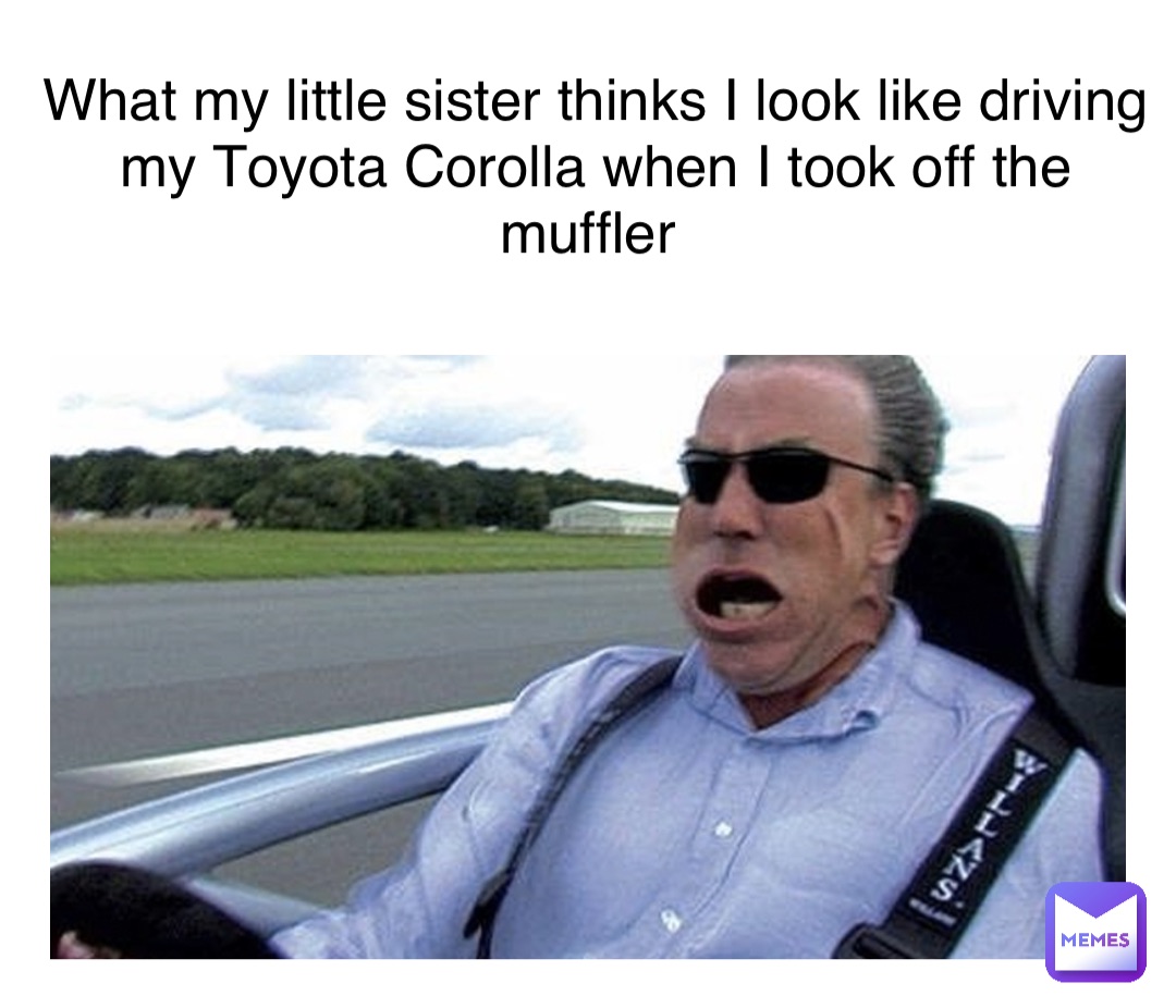 What my little sister thinks I look like driving my Toyota Corolla when I took off the muffler