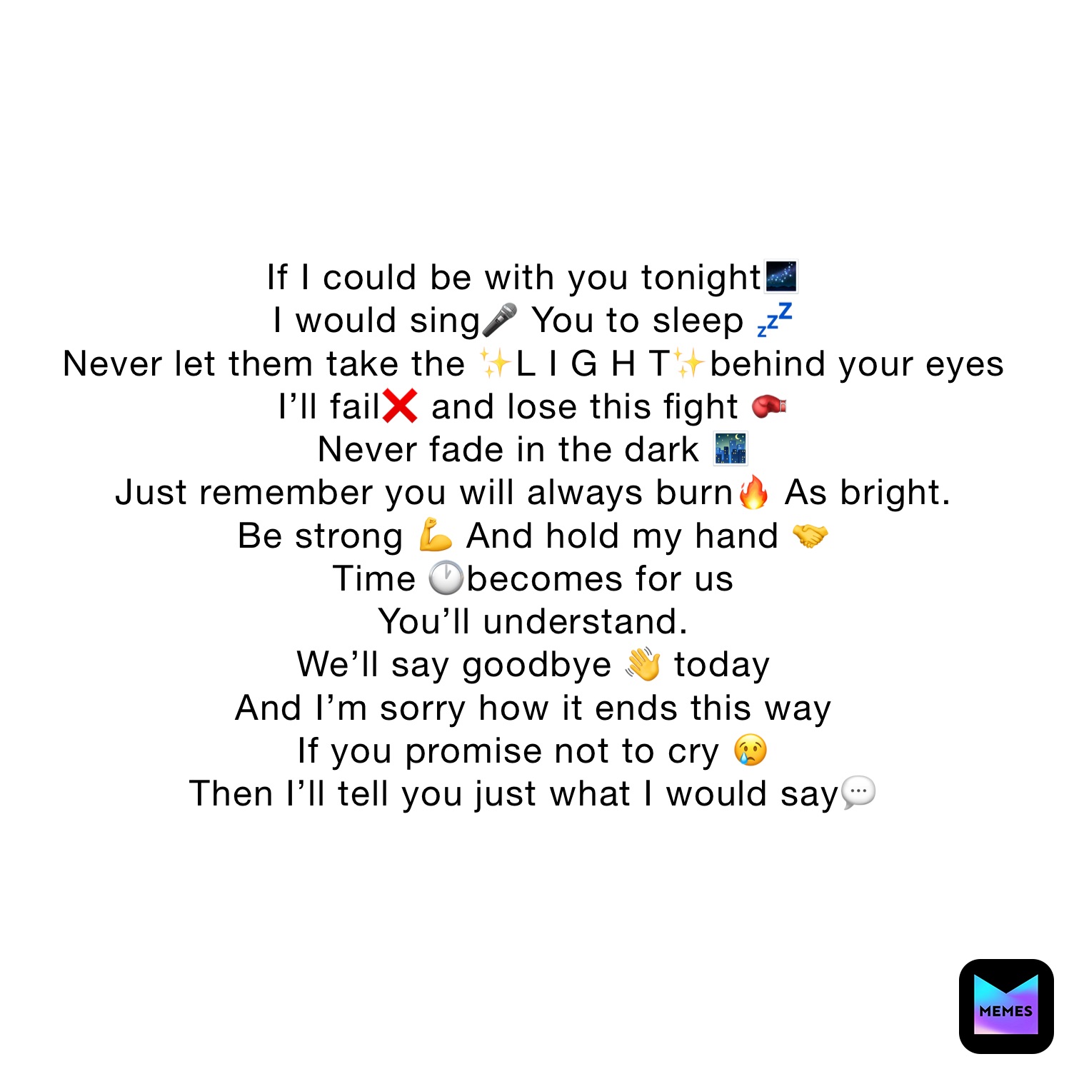 If I could be with you tonight🌌
I would sing🎤 You to sleep 💤 
Never let them take the ✨L I G H T✨behind your eyes 
I’ll fail❌ and lose this fight 🥊
Never fade in the dark 🌃 
Just remember you will always burn🔥 As bright.
Be strong 💪 And hold my hand 🤝
Time 🕐becomes for us 
You’ll understand.
We’ll say goodbye 👋 today
And I’m sorry how it ends this way
If you promise not to cry 😢 
Then I’ll tell you just what I would say💬