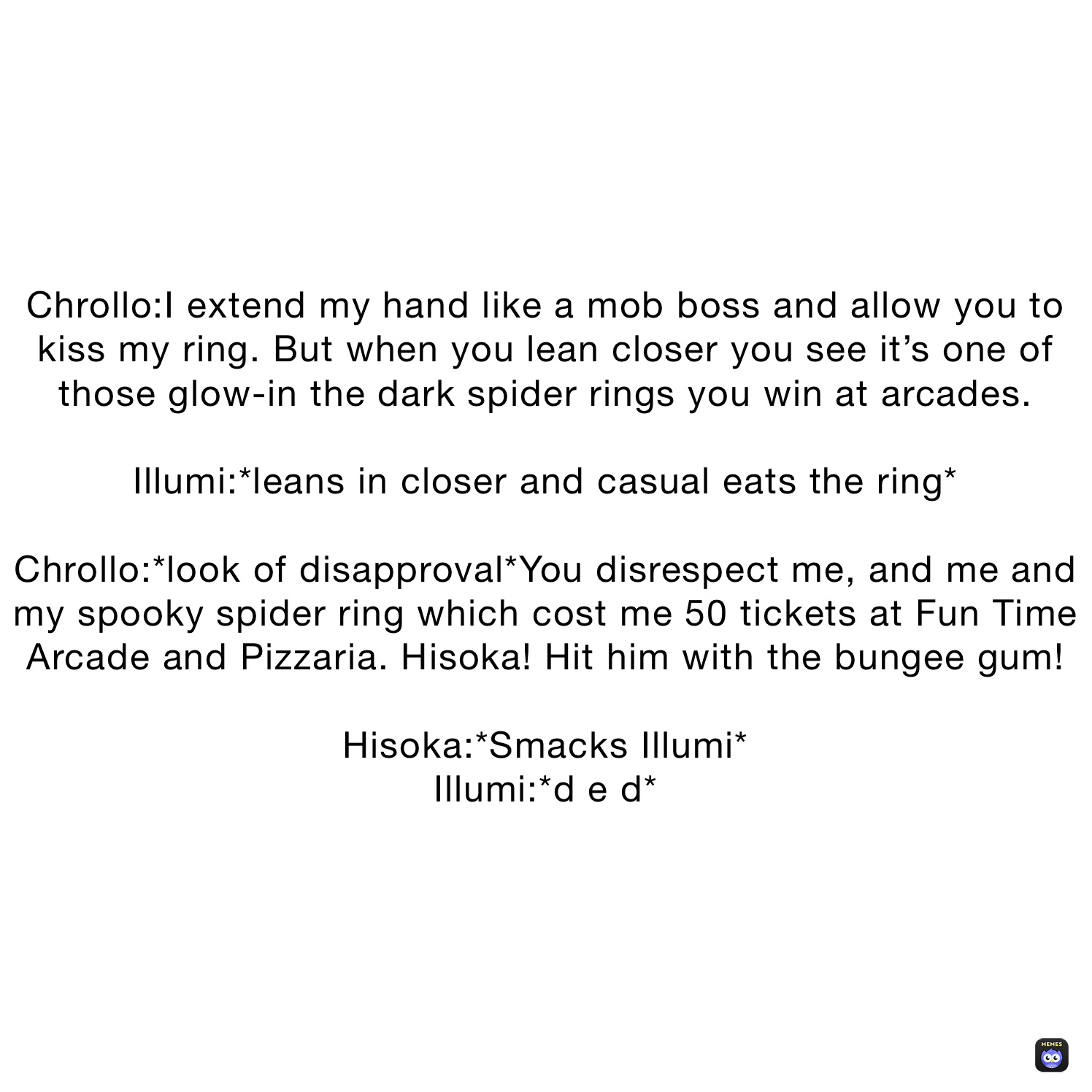 Chrollo:I extend my hand like a mob boss and allow you to kiss my ring. But when you lean closer you see it’s one of those glow-in the dark spider rings you win at arcades.

Illumi:*leans in closer and casual eats the ring*

Chrollo:*look of disapproval*You disrespect me, and me and my spooky spider ring which cost me 50 tickets at Fun Time Arcade and Pizzaria. Hisoka! Hit him with the bungee gum!

Hisoka:*Smacks Illumi*
Illumi:*d e d*