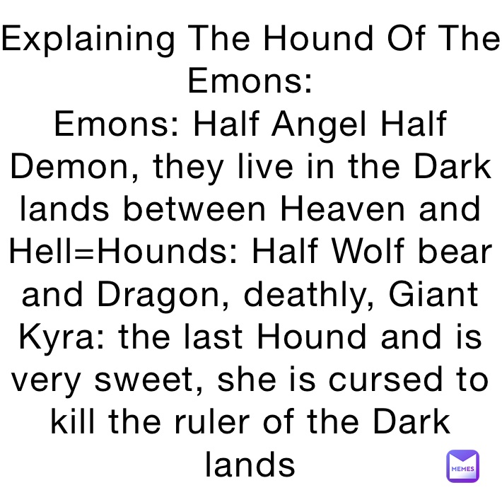 Explaining The Hound Of The Emons: 
Emons: Half Angel Half Demon, they live in the Dark lands between Heaven and Hell=Hounds: Half Wolf bear and Dragon, deathly, Giant
Kyra: the last Hound and is very sweet, she is cursed to kill the ruler of the Dark lands