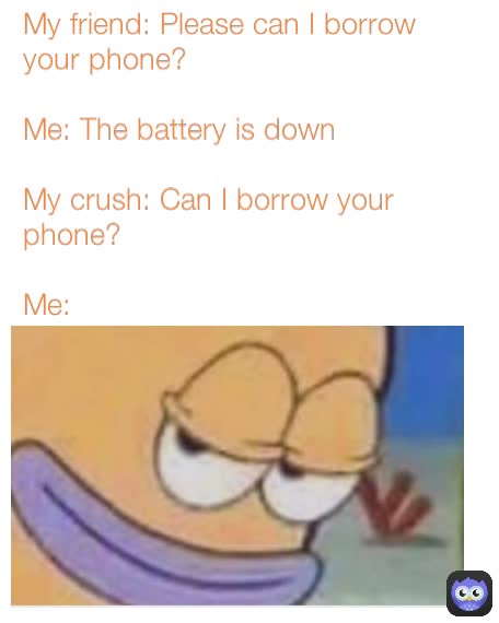 My friend: Please can I borrow your phone?

Me: The battery is down

My crush: Can I borrow your phone?

Me: