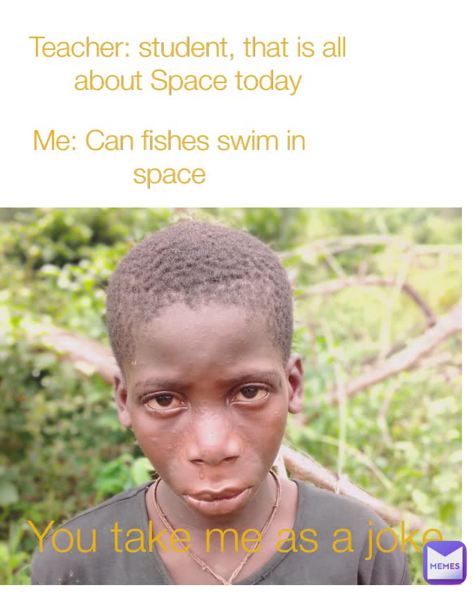 You take me as a joke Teacher: student, that is all          about Space today Me: Can fishes swim in space