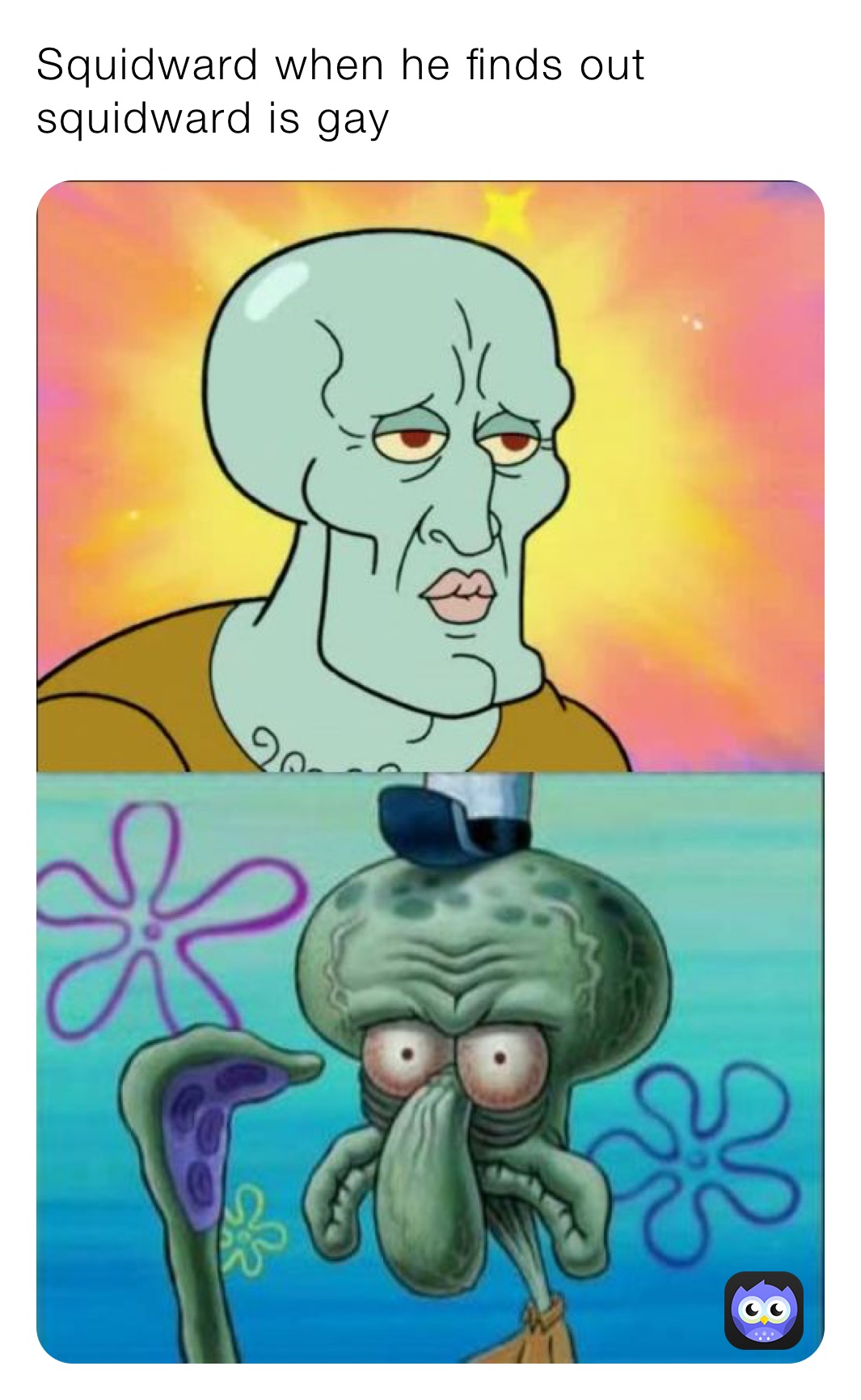 Squidward when he finds out squidward is gay