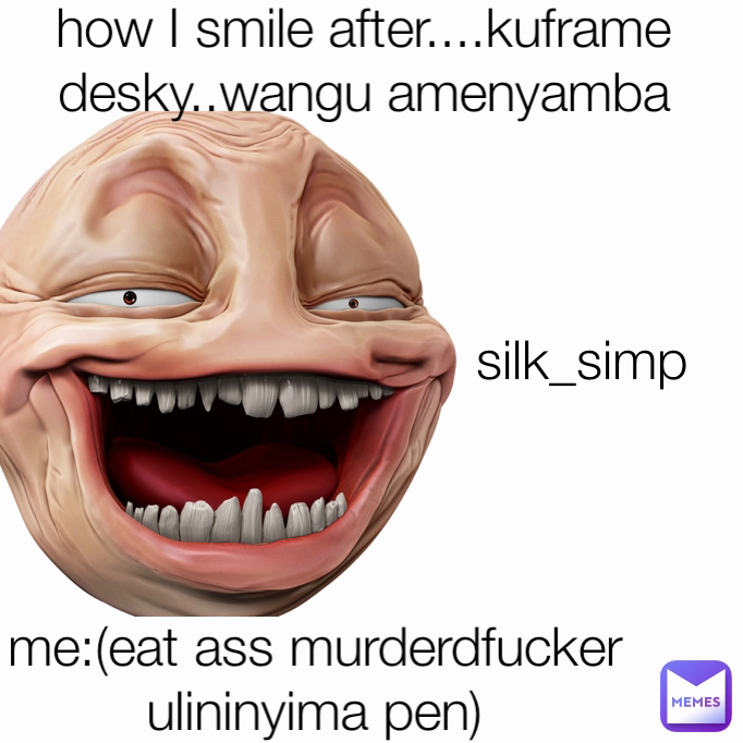 me:(eat ass murderdfucker ulininyima pen) silk_simp how I smile after....kuframe desky..wangu amenyamba how I smile when they think I really 
am 
cardi b's son....